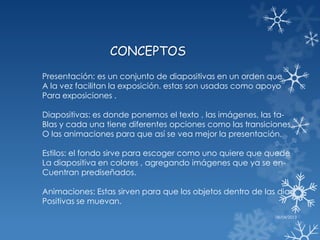 CONCEPTOS
Presentación: es un conjunto de diapositivas en un orden que
A la vez facilitan la exposición. estas son usadas como apoyo
Para exposiciones .

Diapositivas: es donde ponemos el texto , las imágenes, las ta-
Blas y cada una tiene diferentes opciones como las transiciones
O las animaciones para que así se vea mejor la presentación.

Estilos: el fondo sirve para escoger como uno quiere que quede
La diapositiva en colores , agregando imágenes que ya se en-
Cuentran prediseñados.

Animaciones: Estas sirven para que los objetos dentro de las dia-
Positivas se muevan.
                                                            08/04/2013
 