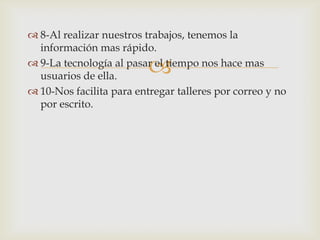  8-Al realizar nuestros trabajos, tenemos la
  información mas rápido.

                          
 9-La tecnología al pasar el tiempo nos hace mas
  usuarios de ella.
 10-Nos facilita para entregar talleres por correo y no
  por escrito.
 