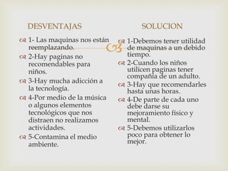 DESVENTAJAS                        SOLUCION
 1- Las maquinas nos están    1-Debemos tener utilidad
  reemplazando.
 2-Hay paginas no
                               de maquinas a un debido
                                tiempo.
  recomendables para           2-Cuando los niños
  niños.                        utilicen paginas tener
                                compañía de un adulto.
 3-Hay mucha adicción a
                               3-Hay que recomendarles
  la tecnología.                hasta unas horas.
 4-Por medio de la música     4-De parte de cada uno
  o algunos elementos           debe darse su
  tecnológicos que nos          mejoramiento físico y
  distraen no realizamos        mental.
  actividades.                 5-Debemos utilizarlos
 5-Contamina el medio          poco para obtener lo
  ambiente.                     mejor.
 