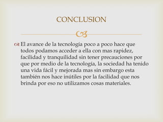 CONCLUSION

                         
 El avance de la tecnología poco a poco hace que
  todos podamos acceder a ella con mas rapidez,
  facilidad y tranquilidad sin tener precauciones por
  que por medio de la tecnología, la sociedad ha tenido
  una vida fácil y mejorada mas sin embargo esta
  también nos hace inútiles por la facilidad que nos
  brinda por eso no utilizamos cosas materiales.
 