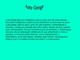 a arte grega liga-se à inteligência, pois os seus reis não eram deuses, mas seres inteligentes e justos que se dedicavam ao bem-estar do povo. A arte grega volta-se para o gozo da vida presente. Contemplando a natureza, o artista se empolga pela vida e tenta, através da arte, exprimir suas manifestações. Na sua constante busca da perfeição, o artista grego cria uma arte de elaboração intelectual em que predominam o ritmo, o equilíbrio, a harmonia ideal. Eles tem como características: o racionalismo; amor pela beleza; interesse pelo homem, essa pequena criatura que é “a medida de todas as coisas”; e a democracia.     Arte Grega 