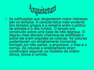 As edificações que despertaram maior interesse são os templos. A característica mais evidente dos templos gregos é a simetria entre o pórtico de entrada e o dos fundos. O templo era construído sobre uma base de três degraus. O degrau mais elevado chamava-se estilóbata e sobre ele eram erguidas as colunas. As colunas sustentavam um entablamento horizontal formado por três partes: a arquitrave, o friso e a cornija. As colunas e entablamento eram construídos segundo os modelos da ordem dórica, jônica e coríntia.  Arquitetura 