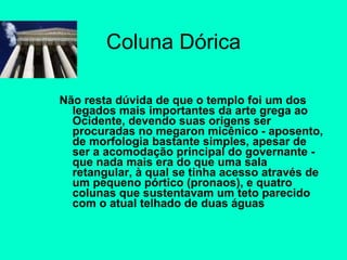 Coluna Dórica Não resta dúvida de que o templo foi um dos legados mais importantes da arte grega ao Ocidente, devendo suas origens ser procuradas no megaron micênico - aposento, de morfologia bastante simples, apesar de ser a acomodação principal do governante - que nada mais era do que uma sala retangular, à qual se tinha acesso através de um pequeno pórtico (pronaos), e quatro colunas que sustentavam um teto parecido com o atual telhado de duas águas 