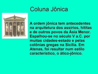 Coluna Jônica A ordem jônica tem antecedentes na arquitetura dos assírios, hititas e de outros povos da Ásia Menor. Espalhou-se no século V a.C. por muitas cidades-estado e pelas colônias gregas na Sicília. Em Atenas, foi resultar num estilo característico, o ático-jônico. 