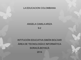 LA EDUCACION COLOMBIANA
ANGELA CAMILA ARIZA
9-2
INTITUCIÓN EDUCATIVA SIMÓN BOLÍVAR
ÁREA DE TECNOLOGÍA E INFORMÁTICA
SORACÁ-BOYACÁ
2014
 