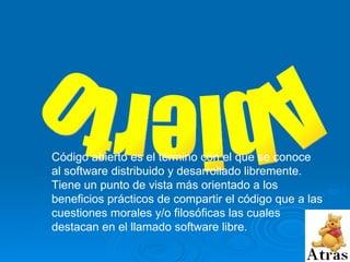 Abierto Código abierto es el término con el que se conoce al software distribuido y desarrollado libremente.  Tiene un punto de vista más orientado a los beneficios prácticos de compartir el código que a las cuestiones morales y/o filosóficas las cuales destacan en el llamado software libre.   