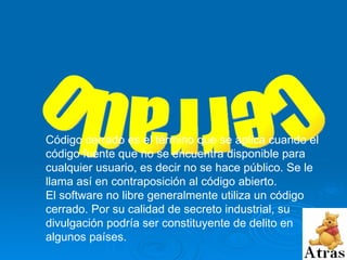 Cerrado Código cerrado es el término que se aplica cuando el código fuente que no se encuentra disponible para cualquier usuario, es decir no se hace público. Se le llama así en contraposición al código abierto. El software no libre generalmente utiliza un código cerrado. Por su calidad de secreto industrial, su divulgación podría ser constituyente de delito en algunos países. 