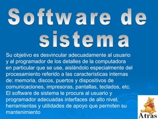 Software de sistema Su objetivo es desvincular adecuadamente al usuario y al programador de los detalles de la computadora en particular que se use, aislándolo especialmente del procesamiento referido a las características internas de: memoria, discos, puertos y dispositivos de comunicaciones, impresoras, pantallas, teclados, etc. El software de sistema le procura al usuario y programador adecuadas interfaces de alto nivel, herramientas y utilidades de apoyo que permiten su mantenimiento  