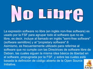 La expresión software no libre (en inglés non-free software) es usado por la FSF para agrupar todo el software que no es libre, es decir, incluye al llamado en inglés "semi-free software" (software semilibre) y al "propietary software".6 Asimismo, es frecuentemente utilizado para referirse al software que no cumple con las Directrices de software libre de Debian, las cuales siguen la misma idea básica de libertad en el software, propugnada por la FSF, y sobre las cuales está basada la definición de código abierto de la Open Source Initiative. No Libre 