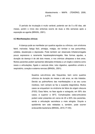 Abastecimento – MAPA (TENÓRIO, 2008,
p.416).
O período de incubação é muito variável, podendo ser de 5 a 60 dias, até
meses, porém o início dos sintomas ocorre de duas a três semanas após a
exposição ao agente (BRASIL, 2001).
4.3 Manifestações clínicas
A doença pode se manifestar por quadros agudos ou crônicos, com síndrome
febril, mal-estar, fadiga fácil, artralgia, mialgia, dor lombar e nas panturrilhas,
cefaléia, desatenção e depressão. Pode também ser observada linfadenomegalia
pouco expressiva e raramente hepatoesplenomegalia. Nas formas agudas, a
duração da doença é de até dois meses, e nos crônicos ultrapassa a dois anos.
Muitos pacientes podem apresentar alterações limitadas a um órgão e sistema como
ossos e articulações, fígado e vesícula biliar, tubo digestivo, aparelhos urinário e
respiratório, coração e sistema nervoso (BRASIL, 2001).
Quadros sub-clínicos são frequentes, bem como quadros
crônicos de duração de meses e até anos, se não tratados.
Devido ao polimorfismo das manifestações e ao seu curso
insidioso, nem sempre se faz a suspeita diagnóstica. Muitos
casos se enquadram na síndrome de febre de origem obscura
(FOO). Essa febre, na fase aguda e subaguda, em 95% dos
casos, é superior a 39°C. Complicações osteo-articulares
podem estar presentes em cerca de 20 a 60% dos pacientes,
sendo a articulação sacroiliaca a mais atingida. Orquite e
epididimite tem sido relatadas e, também, pode ocorrer
endocardite bacteriana (BRASIL, 2010, P.105).
 