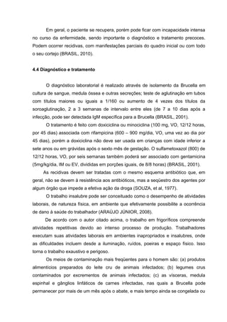 Em geral, o paciente se recupera, porém pode ficar com incapacidade intensa
no curso da enfermidade, sendo importante o diagnóstico e tratamento precoces.
Podem ocorrer recidivas, com manifestações parciais do quadro inicial ou com todo
o seu cortejo (BRASIL, 2010).
4.4 Diagnóstico e tratamento
O diagnóstico laboratorial é realizado através de isolamento da Brucella em
cultura de sangue, medula óssea e outras secreções; teste de aglutinação em tubos
com títulos maiores ou iguais a 1/160 ou aumento de 4 vezes dos títulos da
soroaglutinação, 2 a 3 semanas de intervalo entre eles (de 7 a 10 dias após a
infecção, pode ser detectada IgM específica para a Brucella (BRASIL, 2001).
O tratamento é feito com doxiciclina ou minociclina (100 mg, VO, 12/12 horas,
por 45 dias) associada com rifampicina (600 – 900 mg/dia, VO, uma vez ao dia por
45 dias), porém a doxiciclina não deve ser usada em crianças com idade inferior a
sete anos ou em grávidas após o sexto mês de gestação. O sulfametoxazol (800) de
12/12 horas, VO, por seis semanas também poderá ser associado com gentamicina
(5mg/kg/dia, IM ou EV, divididas em porções iguais, de 8/8 horas) (BRASIL, 2001).
As recidivas devem ser tratadas com o mesmo esquema antibiótico que, em
geral, não se devem à resistência aos antibióticos, mas a seqüestro dos agentes por
algum órgão que impede a efetiva ação da droga (SOUZA, et al, 1977).
O trabalho insalubre pode ser conceituado como o desempenho de atividades
laborais, de natureza física, em ambiente que efetivamente possibilite a ocorrência
de dano à saúde do trabalhador (ARAÚJO JÚNIOR, 2008).
De acordo com o autor citado acima, o trabalho em frigoríficos compreende
atividades repetitivas devido ao intenso processo de produção. Trabalhadores
executam suas atividades laborais em ambientes inapropriados e insalubres, onde
as dificuldades incluem desde a iluminação, ruídos, poeiras e espaço físico. Isso
torna o trabalho exaustivo e perigoso.
Os meios de contaminação mais freqüentes para o homem são: (a) produtos
alimentícios preparados do leite cru de animais infectados; (b) legumes crus
contaminados por excrementos de animais infectados; (c) as vísceras, medula
espinhal e gânglios linfáticos de carnes infectadas, nas quais a Brucella pode
permanecer por mais de um mês após o abate, e mais tempo ainda se congelada ou
 