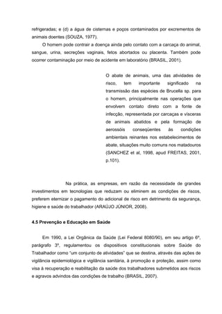 refrigeradas; e (d) a água de cisternas e poços contaminados por excrementos de
animais doentes (SOUZA, 1977).
O homem pode contrair a doença ainda pelo contato com a carcaça do animal,
sangue, urina, secreções vaginais, fetos abortados ou placenta. Também pode
ocorrer contaminação por meio de acidente em laboratório (BRASIL, 2001).
O abate de animais, uma das atividades de
risco, tem importante significado na
transmissão das espécies de Brucella sp. para
o homem, principalmente nas operações que
envolvem contato direto com a fonte de
infecção, representada por carcaças e vísceras
de animais abatidos e pela formação de
aerossóis conseqüentes às condições
ambientais reinantes nos estabelecimentos de
abate, situações muito comuns nos matadouros
(SANCHEZ et al, 1998, apud FREITAS, 2001,
p.101).
Na prática, as empresas, em razão da necessidade de grandes
investimentos em tecnologias que reduzam ou eliminem as condições de riscos,
preferem eternizar o pagamento do adicional de risco em detrimento da segurança,
higiene e saúde do trabalhador (ARAÚJO JÚNIOR, 2008).
4.5 Prevenção e Educação em Saúde
Em 1990, a Lei Orgânica da Saúde (Lei Federal 8080/90), em seu artigo 6º,
parágrafo 3º, regulamentou os dispositivos constitucionais sobre Saúde do
Trabalhador como “um conjunto de atividades” que se destina, através das ações de
vigilância epidemiológica e vigilância sanitária, à promoção e proteção, assim como
visa à recuperação e reabilitação da saúde dos trabalhadores submetidos aos riscos
e agravos advindos das condições de trabalho (BRASIL, 2007).
 