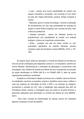 • Luvas - sempre que houver possibilidade de contato com
sangue, secreções e excreções, com mucosas ou com áreas
de pele não íntegra (ferimentos, escaras, feridas cirúrgicas e
outros).
• Máscaras, gorros e óculos de proteção - durante a realização
de procedimentos em que haja possibilidade de respingo de
sangue e outros fluidos corpóreos nas mucosas da boca, nariz
e olhos do profissional.
• Capotes (aventais) - devem ser utilizados durante os
procedimentos com possibilidade de contato com material
biológico, inclusive em superfícies contaminadas.
• Botas - proteção dos pés em locais úmidos ou com
quantidade significativa de material infectante (centros
cirúrgicos, áreas de necrópsia e outros) (BRASIL, 2010, p. 181-
182).
Em alguns casos, pode ser necessário o controle da infecção em animais por
meio de provas sorológicas para diagnóstico precoce e, se necessário, sacrifício do
animal infectado. Recomenda-se a verificação da adequação e cumprimento, pelo
empregador, das medidas de controle dos fatores de risco ocupacionais e promoção
da saúde identificados no PPRA (NR 9) e no PCMSO (NR 7), além de outros
regulamentos sanitários e ambientais.
Suspeita ou confirmada a relação da doença com o trabalho, deve-se informar
ao trabalhador; examinar os expostos, visando a identificar outros casos; notificar o
caso aos sistemas de informação do SUS, à MTE e ao sindicato da categoria;
providenciar a emissão da CAT, caso o trabalhador seja segurado pelo SAT da
Previdência Social, orientar o empregador para que adote os recursos técnicos e
gerenciais adequados para eliminação ou controle dos fatores de risco (BRASIL,
2001).
Para maior controle da disseminação da doença, devem ser realizadas
algumas mudanças no setor de trabalho:
 