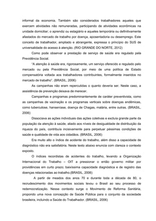 informal da economia. Também são considerados trabalhadores aqueles que
exercem atividades não remuneradas, participando de atividades econômicas na
unidade domiciliar; o aprendiz ou estagiário e aqueles temporária ou definitivamente
afastados do mercado de trabalho por doença, aposentadoria ou desemprego. Este
conceito de trabalhador, ampliado e abrangente, expressa o princípio do SUS de
universalidade do acesso à atenção. (RIO GRANDE DO NORTE, 2012)
Como pode observar a prestação de serviço de saúde era regulado pela
Previdência Social.
“A atenção à saúde era, rigorosamente, um serviço oferecido e regulado pelo
mercado ou pela Previdência Social, por meio de uma política de Estado
compensatória voltada aos trabalhadores contribuintes, formalmente inseridos no
mercado de trabalho”. (BRASIL, 2006)
As campanhas não eram repercutidas o quanto deveria ser. Neste caso, a
assistência de prevenção deixava de merecer.
Campanhas e programas predominantemente de caráter preventivista, como
as campanhas de vacinação e os programas verticais sobre doenças endêmicas,
como tuberculose, hanseníase, doença de Chagas, malária, entre outras. (BRASIL,
2006)
Dissociava as ações individuais das ações coletivas e excluía grande parte da
população da atenção à saúde, aliado aos níveis de desigualdade de distribuição da
riqueza do país, contribuía incisivamente para perpetuar péssimas condições de
saúde e qualidade de vida aos cidadãos. (BRASIL, 2006)
Era muito alto o índice de acidente do trabalho, além disso a capacidade de
diagnóstico não era satisfatória. Neste texto abaixo enuncia com clareza o contexto
exposto.
O índices recordistas de acidentes do trabalho, levando a Organização
Internacional do Trabalho – OIT a pressionar o então governo militar por
providências em curto prazo; baixíssima capacidade diagnóstica e de registro das
doenças relacionadas ao trabalho.(BRASIL, 2006)
A partir de meados dos anos 70 e durante toda a década de 80, o
recrudescimento dos movimentos sociais levou o Brasil ao seu processo de
redemocratização. Nesse contexto surge o Movimento de Reforma Sanitária,
propondo uma nova concepção de Saúde Pública para o conjunto da sociedade
brasileira, incluindo a Saúde do Trabalhador. (BRASIL, 2006)
 