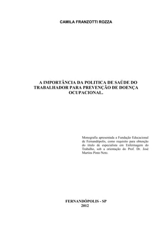 CAMILA FRANZOTTI ROZZA
A IMPORTÂNCIA DA POLITICA DE SAÚDE DO
TRABALHADOR PARA PREVENÇÃO DE DOENÇA
OCUPACIONAL.
Monografia apresentada a Fundação Educacional
de Fernandópolis, como requisito para obtenção
do titulo de especialista em Enfermagem do
Trabalho, sob a orientação do Prof. Dr. José
Martins Pinto Neto.
FERNANDÓPOLIS - SP
2012
 