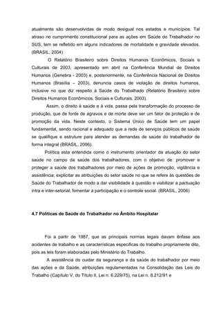 atualmente são desenvolvidas de modo desigual nos estados e municípios. Tal
atraso no cumprimento constitucional para as ações em Saúde do Trabalhador no
SUS, tem se refletido em alguns indicadores de mortalidade e gravidade elevados.
(BRASIL, 2004)
O Relatório Brasileiro sobre Direitos Humanos Econômicos, Sociais e
Culturais de 2003, apresentado em abril na Conferência Mundial de Direitos
Humanos (Genebra - 2003) e, posteriormente, na Conferência Nacional de Direitos
Humanos (Brasília – 2003), denuncia casos de violação de direitos humanos,
inclusive no que diz respeito à Saúde do Trabalhado (Relatório Brasileiro sobre
Direitos Humanos Econômicos, Sociais e Culturais, 2003).
Assim, o direito à saúde e à vida, passa pela transformação do processo de
produção, que de fonte de agravos e de morte deve ser um fator de proteção e de
promoção da vida. Neste contexto, o Sistema Único de Saúde tem um papel
fundamental, sendo racional e adequado que a rede de serviços públicos de saúde
se qualifique e estruture para atender as demandas de saúde do trabalhador de
forma integral (BRASIL, 2006).
Política esta entendida como o instrumento orientador da atuação do setor
saúde no campo da saúde dos trabalhadores, com o objetivo de: promover e
proteger a saúde dos trabalhadores por meio de ações de promoção, vigilância e
assistência; explicitar as atribuições do setor saúde no que se refere às questões de
Saúde do Trabalhador de modo a dar visibilidade à questão e viabilizar a pactuação
intra e inter-setorial; fomentar a participação e o controle social. (BRASIL, 2006)
4.7 Políticas de Saúde do Trabalhador no Âmbito Hospitalar
Foi a partir de 1987, que as principais normas legais davam ênfase aos
acidentes de trabalho e as características especificas do trabalho propriamente dito,
pois as leis foram elaboradas pelo Ministério do Trabalho.
A assistência do cuidar da segurança e da saúde do trabalhador por meio
das ações e da Saúde, atribuições regulamentadas na Consolidação das Leis do
Trabalho (Capítulo V, do Título II, Lei n. 6.229/75), na Lei n. 8.212/91 e
 