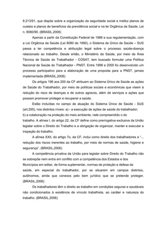 8.213/91, que dispõe sobre a organização da seguridade social e institui planos de
custeio e planos de benefícios da previdência social e na lei Orgânica da Saúde, Lei
n. 8080/90. (BRASIL,2006)
Apenas a partir da Constituição Federal de 1988 e sua regulamentação, com
a Lei Orgânica da Saúde (Lei 8080 de 1990), o Sistema de Único de Saúde – SUS
passa a ter competência e atribuição legal sobre o processo saúde-doença
relacionado ao trabalho. Desde então, o Ministério da Saúde, por meio da Área
Técnica de Saúde do Trabalhador - COSAT, tem buscado formular uma Política
Nacional de Saúde do Trabalhador - PNST. Entre 1998 e 2000 foi desenvolvido um
processo participativo para a elaboração de uma proposta para a PNST, jamais
implementada (BRASIL,2006)
Os artigos 196 aos 200 da CF atribuem ao Sistema Único de Saúde as ações
de Saúde do Trabalhador, por meio de políticas sociais e econômicas que visem à
redução do risco de doenças e de outros agravos, além de serviços e ações que
possam promover proteger e recuperar a saúde.
Estão incluídas no campo de atuação do Sistema Único de Saúde - SUS
(art.200), nos distintos níveis: a) - a execução de ações de saúde do trabalhador;
b) a colaboração na proteção do meio ambiente, nele compreendido o do
trabalho. A alínea I, do artigo 22, da CF define como prerrogativa exclusiva da União
legislar sobre o Direito do Trabalho e a obrigação de organizar, manter e executar a
inspeção do trabalho.
A alínea XXII, do artigo 7o, da CF, inclui como direito dos trabalhadores a “...
redução dos riscos inerentes ao trabalho, por meio de normas de saúde, higiene e
segurança”. (BRASIL,2006)
A competência privativa da União para legislar sobre Direito do Trabalho não
se sobrepõe nem entra em conflito com a competência dos Estados e dos
Municípios em editar, de forma suplementar, normas de proteção e defesa da
saúde, em especial do trabalhador, por se situarem em campos distintos,
autônomos, ainda que conexos pelo bem jurídico que se pretende proteger.
(BRASIL,2006)
Os trabalhadores têm o direito ao trabalho em condições seguras e saudáveis
não condicionados à existência de vínculo trabalhista, ao caráter e natureza do
trabalho. (BRASIL,2006)
 