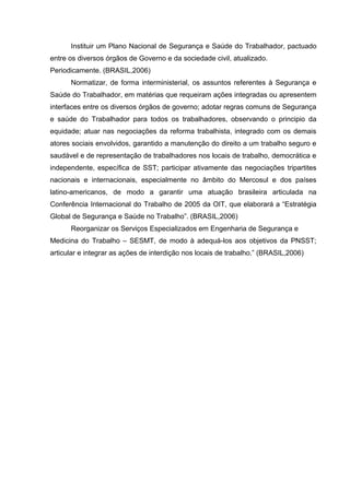Instituir um Plano Nacional de Segurança e Saúde do Trabalhador, pactuado
entre os diversos órgãos de Governo e da sociedade civil, atualizado.
Periodicamente. (BRASIL,2006)
Normatizar, de forma interministerial, os assuntos referentes à Segurança e
Saúde do Trabalhador, em matérias que requeiram ações integradas ou apresentem
interfaces entre os diversos órgãos de governo; adotar regras comuns de Segurança
e saúde do Trabalhador para todos os trabalhadores, observando o principio da
equidade; atuar nas negociações da reforma trabalhista, integrado com os demais
atores sociais envolvidos, garantido a manutenção do direito a um trabalho seguro e
saudável e de representação de trabalhadores nos locais de trabalho, democrática e
independente, específica de SST; participar ativamente das negociações tripartites
nacionais e internacionais, especialmente no âmbito do Mercosul e dos países
latino-americanos, de modo a garantir uma atuação brasileira articulada na
Conferência Internacional do Trabalho de 2005 da OIT, que elaborará a “Estratégia
Global de Segurança e Saúde no Trabalho”. (BRASIL,2006)
Reorganizar os Serviços Especializados em Engenharia de Segurança e
Medicina do Trabalho – SESMT, de modo à adequá-los aos objetivos da PNSST;
articular e integrar as ações de interdição nos locais de trabalho.” (BRASIL,2006)
 