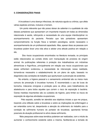 5. CONSIDERAÇÕES FINAIS
A brucelose é uma doença infecciosa, de natureza aguda ou crônica, que afeta
várias espécies animais, inclusive o homem.
Um ponto relevante que não posso deixar de salientar é a qualidade de vida
desses portadores que apresentam um importante impacto em todas as dimensões
relacionada à saúde, reforçando a necessidade de uma equipe interdisciplinar no
acompanhamento do paciente. Percebo que tais portadores apresentam
comprometimento na função física e também psicológica, sendo necessário o
acompanhamento de um profissional capacitado. Mas, apesar disso as pessoas com
brucelose podem levar uma vida ativa e adotar uma atitude positiva em relação a
ela.
Dos riscos ocupacionais encontrados na literatura revisada, os principais
estão relacionados ao contato direto com manipulação de produtos de origem
animal. As publicações referentes à proteção dos trabalhadores em indústrias
alimentícias e frigoríficos, principalmente em relação aos riscos ocupacionais que
esses enfrentam evidenciou a necessidade de intervenção nessa realidade,
tornando-se necessário o estabelecimento de um plano de ação, baseado no
diagnóstico das condições de trabalho que oportunizam a prevenção de acidentes.
No entanto, a higiene pessoal e o saneamento ambiental são os meios mais
comuns de prevenção à brucelose humana. É recomendado o uso de luvas de
borracha, máscaras cirúrgicas e proteção para os olhos, para trabalhadores de
abatedouros e para todos aqueles que correm o risco de exposição à bactéria.
Outras medidas importantes são os cuidados de higiene, para limitar os riscos de
exposição de algumas atividades ocupacionais.
Pelo exposto, acredito ter atendido aos objetivos iniciais a que me propus,
trazendo uma reflexão sobre a brucelose e sobre as implicações da enfermagem a
ser entendida como tal, despertando a atenção do enfermeiro do trabalho para a
condição de sofrimento humano do portador de brucelose, apontando formas
possíveis de atuação profissional no alívio desse sofrimento.
Mais pesquisas sobre essa temática poderiam ser realizadas, com o intuito de
aumentar o conhecimento existente sobre a mesma, facilitando-se a tomada de
 