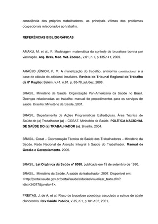 consciência dos próprios trabalhadores, as principais vítimas dos problemas
ocupacionais relacionados ao trabalho.
REFERÊNCIAS BIBLIOGRÁFICAS
AMAKU, M. et al., F. Modelagem matemática do controle de brucelose bovina por
vacinação. Arq. Bras. Med. Vet. Zootec., v.61, n.1, p.135-141, 2009.
ARAÚJO JÚNIOR, F, M. A monetização do trabalho, antinomia constitucional e a
base de cálculo do adicional insalubre. Revista do Tribunal Regional do Trabalho
da 8ª Região: Belém, v.41, n.81, p. 65-78, jul./dez. 2008.
BRASIL. Ministério da Saúde. Organização Pan-Americana da Saúde no Brasil.
Doenças relacionadas ao trabalho: manual de procedimentos para os serviços de
saúde. Brasília: Ministério da Saúde, 2001.
BRASIL. Departamento de Ações Programáticas Estratégicas. Área Técnica de
Saúde do (a) Trabalhador (a) – COSAT. Ministério da Saúde. POLÍTICA NACIONAL
DE SAÚDE DO (a) TRABALHADOR (a). Brasília, 2004.
BRASIL. Cosat – Coordenação Técnica de Saúde dos Trabalhadores – Ministério da
Saúde. Rede Nacional de Atenção Integral à Saúde do Trabalhador. Manual de
Gestão e Gerenciamento. 2006.
BRASIL. Lei Orgânica da Saúde nº 8080, publicada em 19 de setembro de 1990.
BRASIL. Ministério da Saúde. A saúde do trabalhador, 2007. Disponível em:
<http://portal.saude.gov.br/portal/saude/cidadao/visualizar_texto.cfm?
idtxt=24377&janela=1>.
FREITAS, J. de A. et al. Risco de brucelose zoonótica associado a suínos de abate
clandestino. Rev Saúde Pública, v.35, n.1, p.101-102, 2001.
 