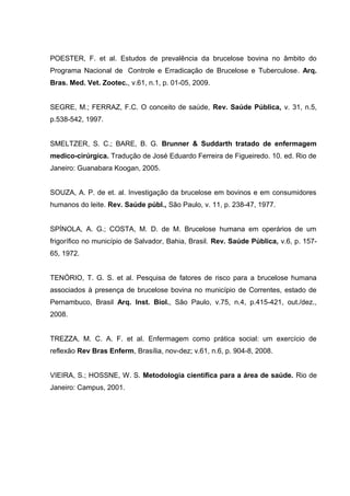POESTER, F. et al. Estudos de prevalência da brucelose bovina no âmbito do
Programa Nacional de Controle e Erradicação de Brucelose e Tuberculose. Arq.
Bras. Med. Vet. Zootec., v.61, n.1, p. 01-05, 2009.
SEGRE, M.; FERRAZ, F.C. O conceito de saúde, Rev. Saúde Pública, v. 31, n.5,
p.538-542, 1997.
SMELTZER, S. C.; BARE, B. G. Brunner & Suddarth tratado de enfermagem
medico-cirúrgica. Tradução de José Eduardo Ferreira de Figueiredo. 10. ed. Rio de
Janeiro: Guanabara Koogan, 2005.
SOUZA, A. P. de et. al. Investigação da brucelose em bovinos e em consumidores
humanos do leite. Rev. Saúde públ., São Paulo, v. 11, p. 238-47, 1977.
SPÍNOLA, A. G.; COSTA, M. D. de M. Brucelose humana em operários de um
frigorífico no município de Salvador, Bahia, Brasil. Rev. Saúde Pública, v.6, p. 157-
65, 1972.
TENÓRIO, T. G. S. et al. Pesquisa de fatores de risco para a brucelose humana
associados à presença de brucelose bovina no município de Correntes, estado de
Pernambuco, Brasil Arq. Inst. Biol., São Paulo, v.75, n.4, p.415-421, out./dez.,
2008.
TREZZA, M. C. A. F. et al. Enfermagem como prática social: um exercício de
reflexão Rev Bras Enferm, Brasília, nov-dez; v.61, n.6, p. 904-8, 2008.
VIEIRA, S.; HOSSNE, W. S. Metodologia científica para a área de saúde. Rio de
Janeiro: Campus, 2001.
 