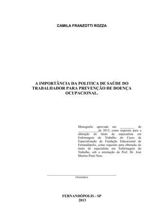 CAMILA FRANZOTTI ROZZA
A IMPORTÂNCIA DA POLITICA DE SAÚDE DO
TRABALHADOR PARA PREVENÇÃO DE DOENÇA
OCUPACIONAL.
Monografia aprovada em _________ de
_____________de 2013, como requisito para a
obtenção do título de especialista em
Enfermagem do Trabalho do Curso de
Especialização da Fundação Educacional de
Fernandópolis, como requisito para obtenção do
titulo de especialista em Enfermagem do
Trabalho, sob a orientação do Prof. Dr. José
Martins Pinto Neto.
____________________________________________
Orientadora
FERNANDÓPOLIS - SP
2013
 