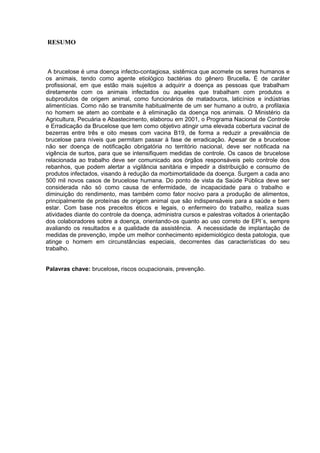 RESUMO
A brucelose é uma doença infecto-contagiosa, sistêmica que acomete os seres humanos e
os animais, tendo como agente etiológico bactérias do gênero Brucella. É de caráter
profissional, em que estão mais sujeitos a adquirir a doença as pessoas que trabalham
diretamente com os animais infectados ou aqueles que trabalham com produtos e
subprodutos de origem animal, como funcionários de matadouros, laticínios e indústrias
alimentícias. Como não se transmite habitualmente de um ser humano a outro, a profilaxia
no homem se atem ao combate e à eliminação da doença nos animais. O Ministério da
Agricultura, Pecuária e Abastecimento, elaborou em 2001, o Programa Nacional de Controle
e Erradicação da Brucelose que tem como objetivo atingir uma elevada cobertura vacinal de
bezerras entre três e oito meses com vacina B19, de forma a reduzir a prevalência de
brucelose para níveis que permitam passar à fase de erradicação. Apesar de a brucelose
não ser doença de notificação obrigatória no território nacional, deve ser notificada na
vigência de surtos, para que se intensifiquem medidas de controle. Os casos de brucelose
relacionada ao trabalho deve ser comunicado aos órgãos responsáveis pelo controle dos
rebanhos, que podem alertar a vigilância sanitária e impedir a distribuição e consumo de
produtos infectados, visando à redução da morbimortalidade da doença. Surgem a cada ano
500 mil novos casos de brucelose humana. Do ponto de vista da Saúde Pública deve ser
considerada não só como causa de enfermidade, de incapacidade para o trabalho e
diminuição do rendimento, mas também como fator nocivo para a produção de alimentos,
principalmente de proteínas de origem animal que são indispensáveis para a saúde e bem
estar. Com base nos preceitos éticos e legais, o enfermeiro do trabalho, realiza suas
atividades diante do controle da doença, administra cursos e palestras voltados à orientação
dos colaboradores sobre a doença, orientando-os quanto ao uso correto de EPI´s, sempre
avaliando os resultados e a qualidade da assistência. A necessidade de implantação de
medidas de prevenção, impõe um melhor conhecimento epidemiológico desta patologia, que
atinge o homem em circunstâncias especiais, decorrentes das características do seu
trabalho.
Palavras chave: brucelose, riscos ocupacionais, prevenção.
 