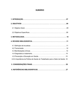 SUMÁRIO
1. INTRODUÇÃO. . . . . . . . . . . . . . . . . . . . . . . . . . . . . . . . . . . . . . . . . . . . . . . . . . . 07
2. OBJETIVOS . . . . . . . . . . . . . . . . . . . . . . . . . . . . . . . . . . . . . . . . . . . . . . . . . . . .09
2.1 Objetivo Geral. . . . . . . . . . . . . . . . . . . . . . . . . . . . . . . . . . . . . . . . . . . . . . . . . .09
2.2 Objetivos Específicos. . . . . . . . . . . . . . . . . . . . . . . . . . . . . . . . . . . . . . . . . . . .09
3. METODOLOGIA. . . . . . . . . . . . . . . . . . . . . . . . . . . . . . . . . . . . . . . . . . . . . . . . . . 10
4. REVISÃO BIBLIOGRÁFICA. . . . . . . . . . . . . . . . . . . . . . . . . . . . . . . . . . . . . . . . .11
4.1 Definição de brucelose. . . . . . . . . . . . . . . . . . . . . . . . . . . . . . . . . . . . . . . . . . .11
4.2 Transmissão. . . . . . . . . . . . . . . . . . . . . . . . . . . . . . . . . . . . . . . . . . . . . . . . . . .12
4.3 Manifestações clínicas. . . . . . . . . . . . . . . . . . .. . . . . . . . . . . . . . . . . . . . . . . . 13
4.4 Diagnóstico e tratamento. . . . . . . . . . . . . . . . . . . . . . . . . . . . . . . . . . . . . . . . 14
4.5 Prevenção e Educação em Saúde. . . . . . . . . . . . . . . . . . . . . . . . . . . . . . . . 15
4.6 A Importância da Política de Saúde do Trabalhador para o Setor de Saúde. 18
5. CONSIDERAÇÕES FINAIS. . . . . . . . . . . . . . . . . . . . . . . . . . . . . . . . . . . . . . . . 26
6. REFERÊNCIAS BIBLIOGRÁFICAS. . . . . . . . . . . . . . . . . . . . . . . . . . . . . . . . . .27
 