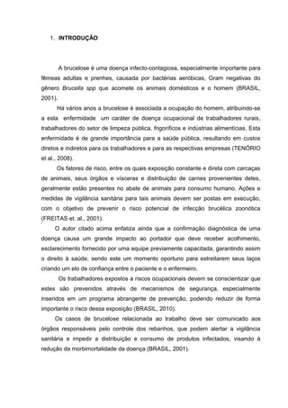 1. INTRODUÇÃO
A brucelose é uma doença infecto-contagiosa, especialmente importante para
fêmeas adultas e prenhes, causada por bactérias aeróbicas, Gram negativas do
gênero Brucella spp que acomete os animais domésticos e o homem (BRASIL,
2001).
Há vários anos a brucelose é associada a ocupação do homem, atribuindo-se
a esta enfermidade um caráter de doença ocupacional de trabalhadores rurais,
trabalhadores do setor de limpeza pública, frigoríficos e indústrias alimentícias. Esta
enfermidade é de grande importância para a saúde pública, resultando em custos
diretos e indiretos para os trabalhadores e para as respectivas empresas (TENÓRIO
et al., 2008).
Os fatores de risco, entre os quais exposição constante e direta com carcaças
de animais, seus órgãos e vísceras e distribuição de carnes provenientes deles,
geralmente estão presentes no abate de animais para consumo humano. Ações e
medidas de vigilância sanitária para tais animais devem ser postas em execução,
com o objetivo de prevenir o risco potencial de infecção brucélica zoonótica
(FREITAS et. al., 2001).
O autor citado acima enfatiza ainda que a confirmação diagnóstica de uma
doença causa um grande impacto ao portador que deve receber acolhimento,
esclarecimento fornecido por uma equipe previamente capacitada, garantindo assim
o direito à saúde, sendo este um momento oportuno para estreitarem seus laços
criando um elo de confiança entre o paciente e o enfermeiro.
Os trabalhadores expostos a riscos ocupacionais devem se conscientizar que
estes são prevenidos através de mecanismos de segurança, especialmente
inseridos em um programa abrangente de prevenção, podendo reduzir de forma
importante o risco dessa exposição (BRASIL, 2010).
Os casos de brucelose relacionada ao trabalho deve ser comunicado aos
órgãos responsáveis pelo controle dos rebanhos, que podem alertar a vigilância
sanitária e impedir a distribuição e consumo de produtos infectados, visando à
redução da morbimortalidade da doença (BRASIL, 2001).
 