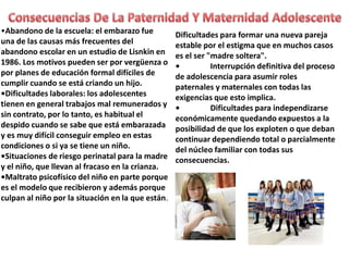 •Abandono de la escuela: el embarazo fue
una de las causas más frecuentes del
abandono escolar en un estudio de Lisnkin en
1986. Los motivos pueden ser por vergüenza o
por planes de educación formal difíciles de
cumplir cuando se está criando un hijo.
•Dificultades laborales: los adolescentes
tienen en general trabajos mal remunerados y
sin contrato, por lo tanto, es habitual el
despido cuando se sabe que está embarazada
y es muy difícil conseguir empleo en estas
condiciones o si ya se tiene un niño.
•Situaciones de riesgo perinatal para la madre
y el niño, que llevan al fracaso en la crianza.
•Maltrato psicofísico del niño en parte porque
es el modelo que recibieron y además porque
culpan al niño por la situación en la que están.

Dificultades para formar una nueva pareja
estable por el estigma que en muchos casos
es el ser "madre soltera".
•
Interrupción definitiva del proceso
de adolescencia para asumir roles
paternales y maternales con todas las
exigencias que esto implica.
•
Dificultades para independizarse
económicamente quedando expuestos a la
posibilidad de que los exploten o que deban
continuar dependiendo total o parcialmente
del núcleo familiar con todas sus
consecuencias.

 