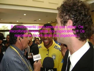 8 - Instrumento pela pessoa que utiliza: Os microfones foram atrás dos jogadores. (= Os repórteres foram atrás dos jogadores.) 