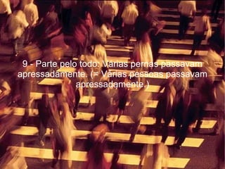 9 - Parte pelo todo: Várias pernas passavam apressadamente. (= Várias pessoas passavam apressadamente.) 