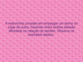 A metonímia consiste em empregar um termo no lugar de outro, havendo entre ambos estreita afinidade ou relação de sentido. Observe os exemplos abaixo:  