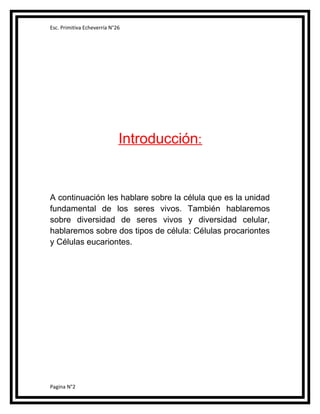 Esc. Primitiva Echeverría N°26

Introducción:

A continuación les hablare sobre la célula que es la unidad
fundamental de los seres vivos. También hablaremos
sobre diversidad de seres vivos y diversidad celular,
hablaremos sobre dos tipos de célula: Células procariontes
y Células eucariontes.

Pagina N°2

 