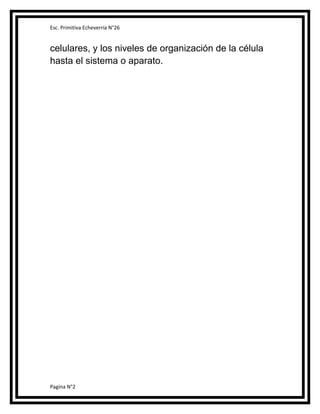 Esc. Primitiva Echeverría N°26

celulares, y los niveles de organización de la célula
hasta el sistema o aparato.

Pagina N°2

 