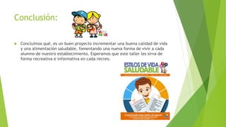 Conclusión:
 Concluimos qué, es un buen proyecto incrementar una buena calidad de vida
y una alimentación saludable, fomentando una nueva forma de vivir a cada
alumno de nuestro establecimiento. Esperamos que este taller les sirva de
forma recreativa e informativa en cada recreo.
 