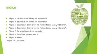 índice
 Página 3: desarrollo del tema y sus argumentos
 Página 4: desarrollo del tema y sus argumentos
 Página 5: Descripción de mi proyecto “Alimentación sana y vida sana”.
 Página 6: Descripción de mi proyecto “Alimentación sana y vida sana”.
 Página 7: Características de mi proyecto
 Página 8: Beneficios que nos traería
 Página 9: Video
Página 10: Conclusión
 