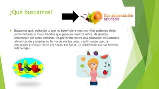 ¿Qué buscamos?
 Buscamos qué, evitando lo que no beneficie a nuestros hijos podamos alejar
enfermedades y malos hábitos que generan nuestros niños, dejándose
influenciar por otras personas. Es preferible darles una educación en cuanto a
alimentación y ampliar su forma de ver las cosas, reafirmando qué, la
educación principal viene del hogar, por tanto, es importante que las familias
intervengan.
 