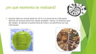 ¿en qué momento se realizará?
 Durante todos los recreos desde las 10:15 a el recreo de las 2:05 podrás
disfrutar de nuestros stand con comida saludable, charlas, en distintas salas
del colegio. Se ubicará un puesto lleno de frutas y sus beneficios con más
información.
 