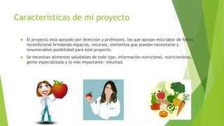 Características de mi proyecto
 El proyecto está apoyado por dirección y profesores, los que apoyan esta labor de forma
incondicional brindando espacios, recursos, elementos que puedan necesitarse y
innumerables posibilidad para este proyecto.
 Se necesitan alimentos saludables de todo tipo, información nutricional, nutricionistas,
gente especializada y lo más importante: voluntad.
 