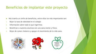 Beneficios de implantar este proyecto
 Nos traería un sinfín de beneficios, entre ellos los más importantes son:
1. Bajar la taza de obesidad en el colegio
2. Información sobre todo lo que ingerimos
3. Beneficiar a nuestros alumnos con una sana mente y físico.
4. Dejar de comer chatarra y apoyar el movimiento de la vida sana.
 