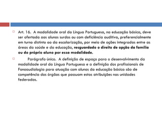 Art. 16.  A modalidade oral da Língua Portuguesa, na educação básica, deve ser ofertada aos alunos surdos ou com deficiência auditiva, preferencialmente em turno distinto ao da escolarização, por meio de ações integradas entre as áreas da saúde e da educação,  resguardado o direito de opção da família ou do próprio aluno por essa modalidade.          Parágrafo único.  A definição de espaço para o desenvolvimento da modalidade oral da Língua Portuguesa e a definição dos profissionais de Fonoaudiologia para atuação com alunos da educação básica são de competência dos órgãos que possuam estas atribuições nas unidades federadas. 