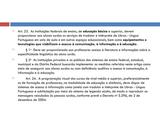 Art. 23.  As instituições federais de ensino, de  educação básica  e superior, devem proporcionar aos alunos surdos os serviços de tradutor e intérprete de Libras - Língua Portuguesa em sala de aula e em outros espaços educacionais, bem como  equipamentos e tecnologias que viabilizem o acesso à comunicação, à informação e à educação.          § 1 o   Deve ser proporcionado aos professores acesso à literatura e informações sobre a especificidade lingüística do aluno surdo.          § 2 o   As instituições privadas e as públicas dos sistemas de ensino federal, estadual, municipal e do Distrito Federal buscarão implementar as medidas referidas neste artigo como meio de assegurar aos alunos surdos ou com deficiência auditiva o acesso à comunicação, à informação e à educação.           Art. 24.  A programação visual dos cursos de nível médio e superior, preferencialmente os de formação de professores, na modalidade de educação a distância, deve dispor de sistemas de acesso à informação como janela com tradutor e intérprete de Libras - Língua Portuguesa e subtitulação por meio do sistema de legenda oculta, de modo a reproduzir as mensagens veiculadas às pessoas surdas, conforme prevê o Decreto n o  5.296, de 2 de dezembro de 2004. 