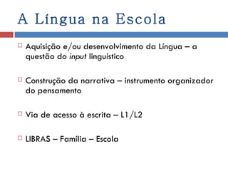 A Língua na Escola Aquisição e/ou desenvolvimento da Língua – a questão do  input  linguístico Construção da narrativa – instrumento organizador do pensamento Via de acesso à escrita – L1/L2 LIBRAS – Família – Escola  