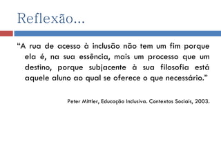 Reflexão... “ A rua de acesso à inclusão não tem um fim porque ela é, na sua essência, mais um processo que um destino, porque subjacente à sua filosofia está aquele aluno ao qual se oferece o que necessário.” Peter Mittler, Educação Inclusiva. Contextos Sociais, 2003. 