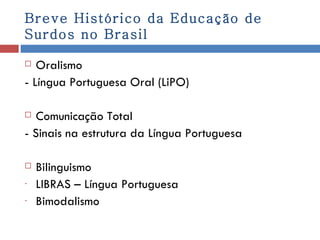 Breve Histórico da Educação de Surdos no Brasil Oralismo - Língua Portuguesa Oral (LiPO) Comunicação Total - Sinais na estrutura da Língua Portuguesa Bilinguismo LIBRAS – Língua Portuguesa Bimodalismo 