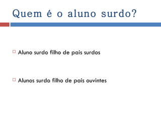 Quem é o aluno surdo? Aluno surdo filho de pais surdos Alunos surdo filho de pais ouvintes 