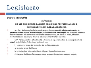 Legislação Decreto 5626/2005 CAPÍTULO IV DO USO E DA DIFUSÃO DA LIBRAS E DA LÍNGUA PORTUGUESA PARA O  ACESSO DAS PESSOAS SURDAS À EDUCAÇÃO          Art. 14.  As instituições federais de ensino devem  garantir, obrigatoriamente ,  às pessoas surdas acesso à comunicação, à informação e à educação  nos processos seletivos, nas atividades e nos conteúdos curriculares desenvolvidos em todos os níveis, etapas e modalidades de educação, desde a educação infantil até à superior.          § 1 o   Para garantir o atendimento educacional especializado e o acesso previsto no  caput , as instituições federais de ensino devem:          I -  promover cursos de formação de professores para:          a) o ensino e uso da Libras;          b) a tradução e interpretação de Libras - Língua Portuguesa; e          c) o ensino da Língua Portuguesa, como segunda língua para pessoas surdas; 
