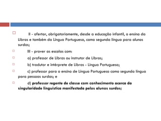 II - ofertar, obrigatoriamente, desde a educação infantil, o ensino da Libras e também da Língua Portuguesa, como segunda língua para alunos surdos;          III - prover as escolas com:          a) professor de Libras ou instrutor de Libras;          b) tradutor e intérprete de Libras - Língua Portuguesa;          c) professor para o ensino de Língua Portuguesa como segunda língua para pessoas surdas; e          d)  professor regente de classe com conhecimento acerca da singularidade linguística manifestada pelos alunos surdos; 
