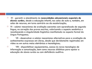 IV - garantir o atendimento às  necessidades educacionais especiais de alunos surdos,  desde a educação infantil, nas salas de aula e, também, em salas de recursos, em turno contrário ao da escolarização; VI - adotar mecanismos de avaliação coerentes com aprendizado de segunda língua, na correção das provas escritas, valorizando o aspecto semântico e reconhecendo a singularidade lingüística manifestada no aspecto formal da Língua Portuguesa;          VII - desenvolver e adotar mecanismos alternativos para a avaliação de conhecimentos expressos em Libras, desde que devidamente registrados em vídeo ou em outros meios eletrônicos e tecnológicos;          VIII - disponibilizar equipamentos, acesso às novas tecnologias de informação e comunicação, bem como recursos didáticos para apoiar a educação de alunos surdos ou com deficiência auditiva. 